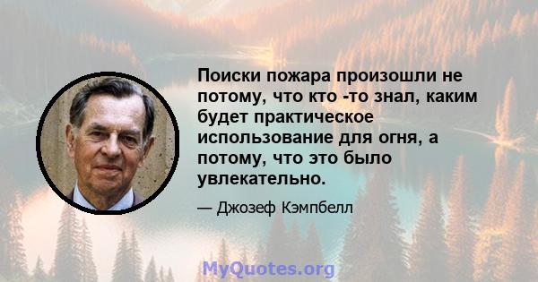 Поиски пожара произошли не потому, что кто -то знал, каким будет практическое использование для огня, а потому, что это было увлекательно.