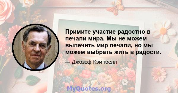 Примите участие радостно в печали мира. Мы не можем вылечить мир печали, но мы можем выбрать жить в радости.