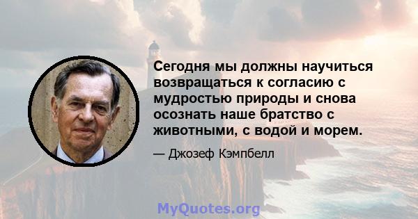 Сегодня мы должны научиться возвращаться к согласию с мудростью природы и снова осознать наше братство с животными, с водой и морем.