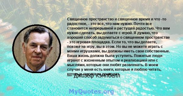 Священное пространство и священное время и что -то радостное, - это все, что нам нужно. Почти все становится непрерывной и растущей радостью. Что вам нужно сделать, вы делаете с игрой. Я думаю, что хороший способ