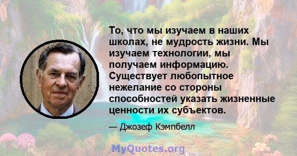 То, что мы изучаем в наших школах, не мудрость жизни. Мы изучаем технологии, мы получаем информацию. Существует любопытное нежелание со стороны способностей указать жизненные ценности их субъектов.