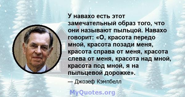 У навахо есть этот замечательный образ того, что они называют пыльцой. Навахо говорит: «О, красота передо мной, красота позади меня, красота справа от меня, красота слева от меня, красота над мной, красота под мной, я