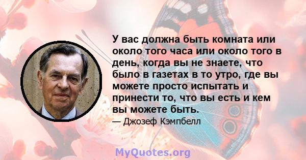 У вас должна быть комната или около того часа или около того в день, когда вы не знаете, что было в газетах в то утро, где вы можете просто испытать и принести то, что вы есть и кем вы можете быть.