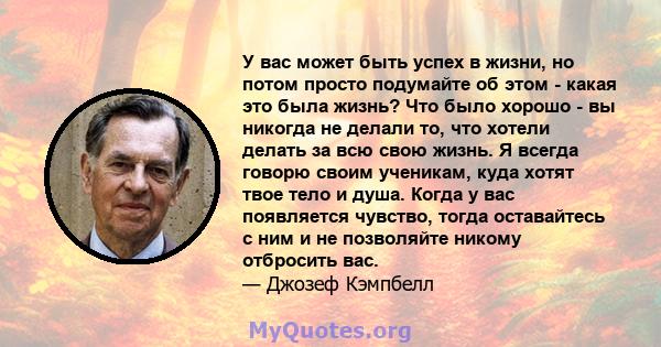 У вас может быть успех в жизни, но потом просто подумайте об этом - какая это была жизнь? Что было хорошо - вы никогда не делали то, что хотели делать за всю свою жизнь. Я всегда говорю своим ученикам, куда хотят твое