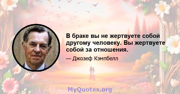 В браке вы не жертвуете собой другому человеку. Вы жертвуете собой за отношения.