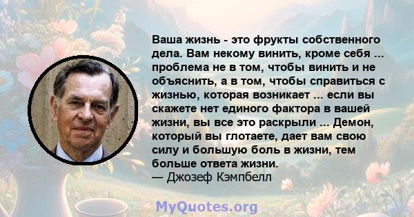 Ваша жизнь - это фрукты собственного дела. Вам некому винить, кроме себя ... проблема не в том, чтобы винить и не объяснить, а в том, чтобы справиться с жизнью, которая возникает ... если вы скажете нет единого фактора