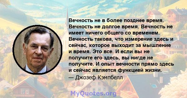 Вечность не в более позднее время. Вечность не долгое время. Вечность не имеет ничего общего со временем. Вечность такова, что измерение здесь и сейчас, которое выходит за мышление и время. Это все. И если вы не