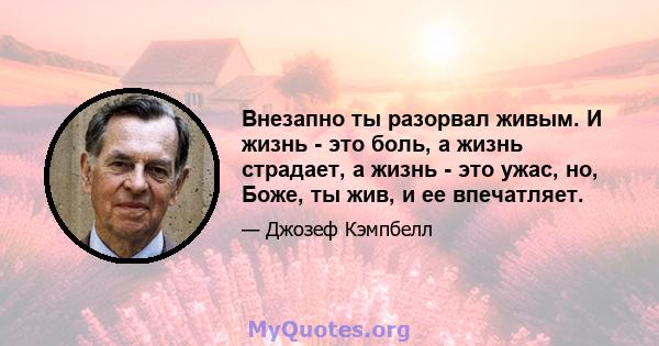 Внезапно ты разорвал живым. И жизнь - это боль, а жизнь страдает, а жизнь - это ужас, но, Боже, ты жив, и ее впечатляет.