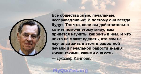 Все общества злые, печальные, несправедливые; И поэтому они всегда будут. Так что, если вы действительно хотите помочь этому миру, вам придется научить, как жить в нем. И что никто не может сделать, кто сам не научился