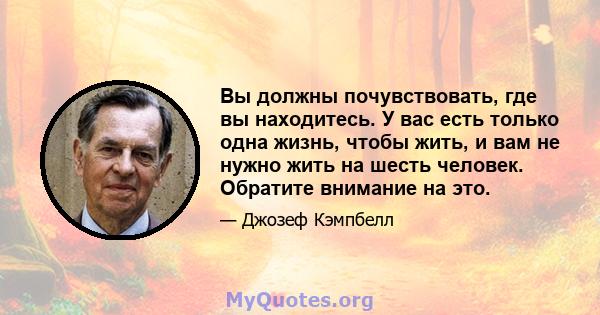 Вы должны почувствовать, где вы находитесь. У вас есть только одна жизнь, чтобы жить, и вам не нужно жить на шесть человек. Обратите внимание на это.