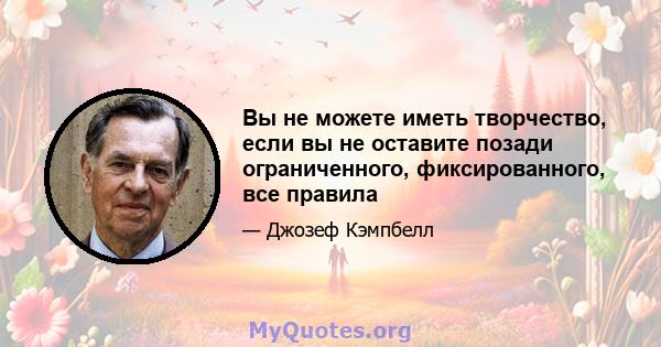 Вы не можете иметь творчество, если вы не оставите позади ограниченного, фиксированного, все правила