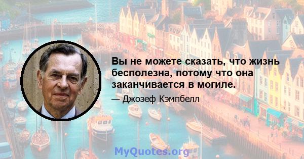 Вы не можете сказать, что жизнь бесполезна, потому что она заканчивается в могиле.