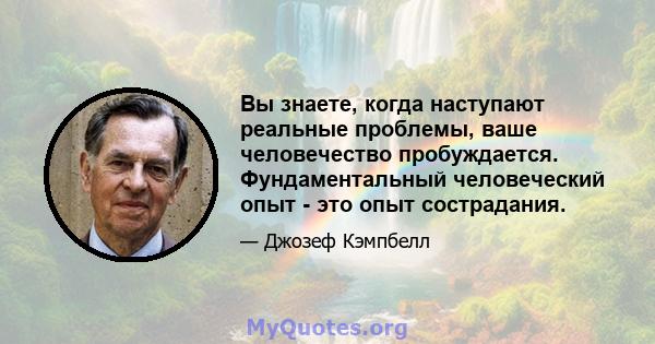 Вы знаете, когда наступают реальные проблемы, ваше человечество пробуждается. Фундаментальный человеческий опыт - это опыт сострадания.