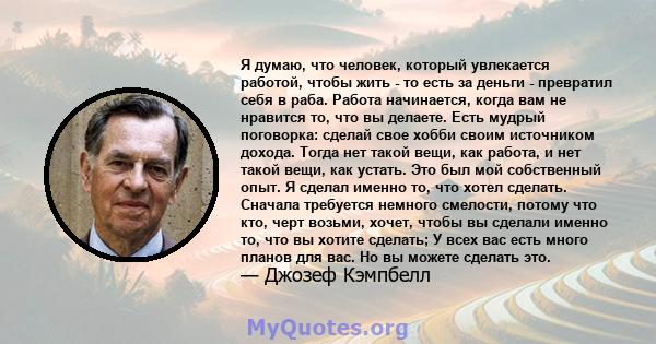 Я думаю, что человек, который увлекается работой, чтобы жить - то есть за деньги - превратил себя в раба. Работа начинается, когда вам не нравится то, что вы делаете. Есть мудрый поговорка: сделай свое хобби своим