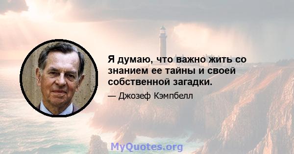 Я думаю, что важно жить со знанием ее тайны и своей собственной загадки.