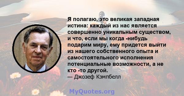 Я полагаю, это великая западная истина: каждый из нас является совершенно уникальным существом, и что, если мы когда -нибудь подарим миру, ему придется выйти из нашего собственного опыта и самостоятельного исполнения