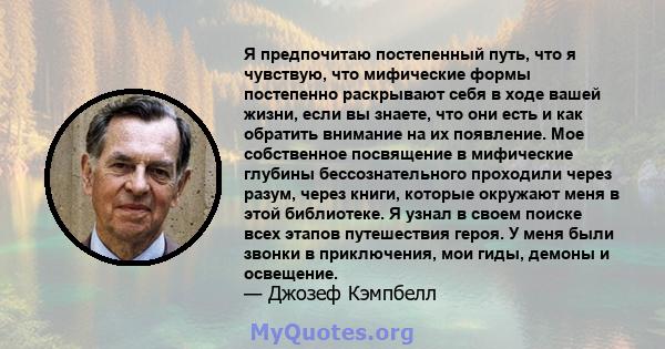 Я предпочитаю постепенный путь, что я чувствую, что мифические формы постепенно раскрывают себя в ходе вашей жизни, если вы знаете, что они есть и как обратить внимание на их появление. Мое собственное посвящение в