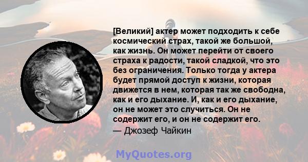 [Великий] актер может подходить к себе космический страх, такой же большой, как жизнь. Он может перейти от своего страха к радости, такой сладкой, что это без ограничения. Только тогда у актера будет прямой доступ к