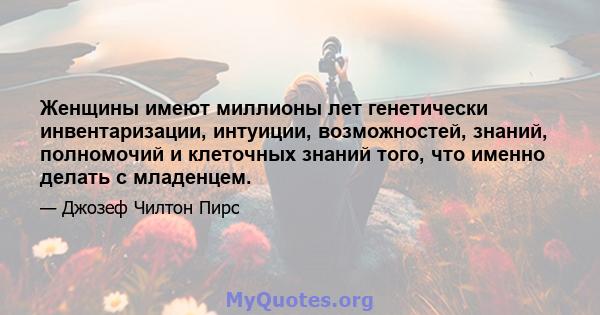 Женщины имеют миллионы лет генетически инвентаризации, интуиции, возможностей, знаний, полномочий и клеточных знаний того, что именно делать с младенцем.