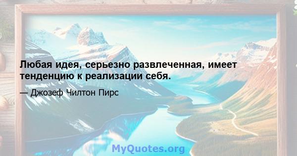 Любая идея, серьезно развлеченная, имеет тенденцию к реализации себя.