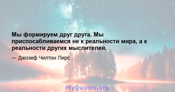 Мы формируем друг друга. Мы приспосабливаемся не к реальности мира, а к реальности других мыслителей.