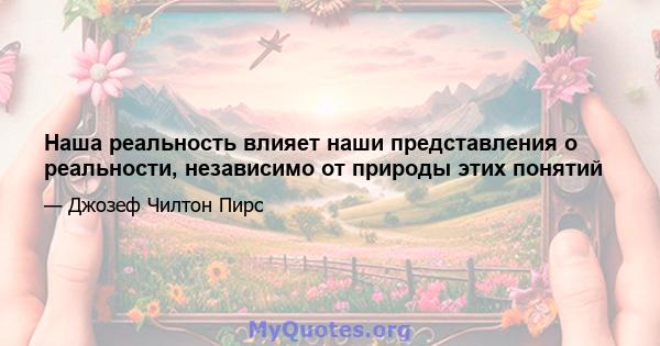 Наша реальность влияет наши представления о реальности, независимо от природы этих понятий