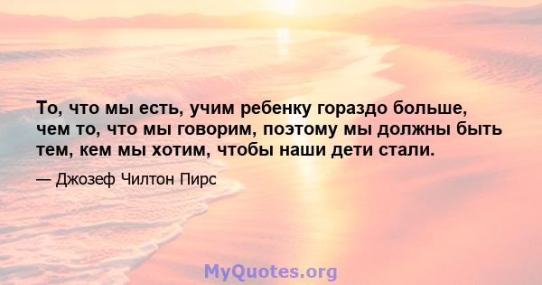 То, что мы есть, учим ребенку гораздо больше, чем то, что мы говорим, поэтому мы должны быть тем, кем мы хотим, чтобы наши дети стали.