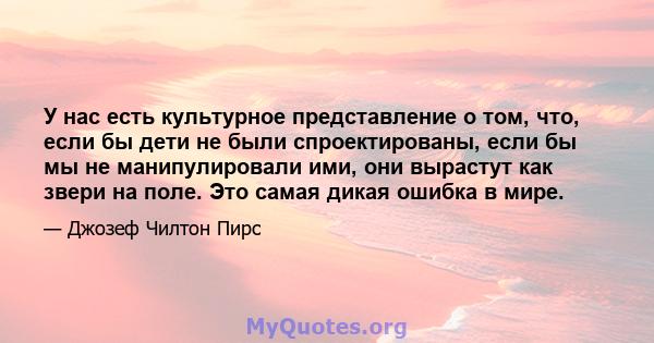 У нас есть культурное представление о том, что, если бы дети не были спроектированы, если бы мы не манипулировали ими, они вырастут как звери на поле. Это самая дикая ошибка в мире.