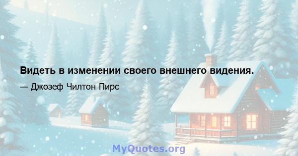 Видеть в изменении своего внешнего видения.