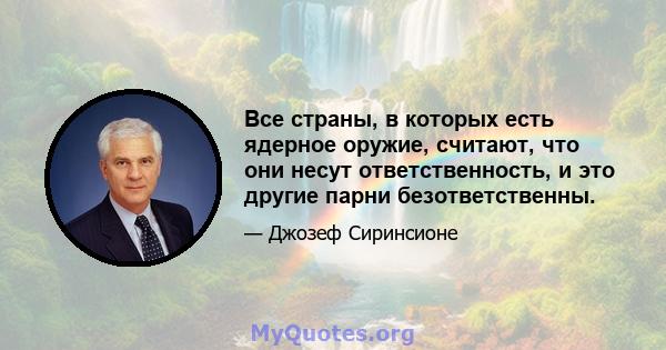 Все страны, в которых есть ядерное оружие, считают, что они несут ответственность, и это другие парни безответственны.