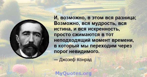 И, возможно, в этом вся разница; Возможно, вся мудрость, вся истина, и вся искренность, просто сжимаются в тот неподходящий момент времени, в который мы переходим через порог невидимого.