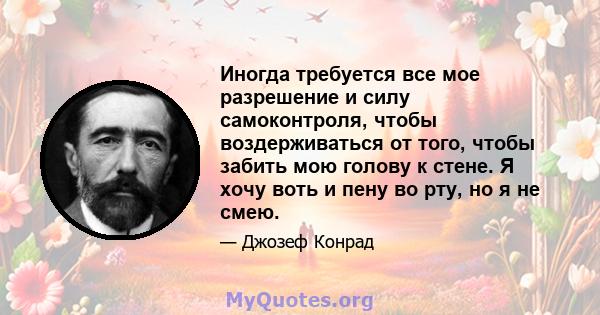 Иногда требуется все мое разрешение и силу самоконтроля, чтобы воздерживаться от того, чтобы забить мою голову к стене. Я хочу воть и пену во рту, но я не смею.