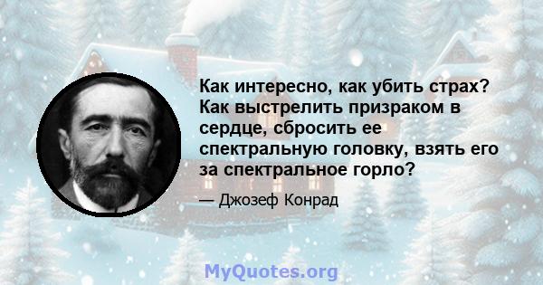 Как интересно, как убить страх? Как выстрелить призраком в сердце, сбросить ее спектральную головку, взять его за спектральное горло?