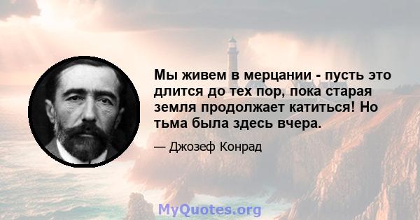 Мы живем в мерцании - пусть это длится до тех пор, пока старая земля продолжает катиться! Но тьма была здесь вчера.