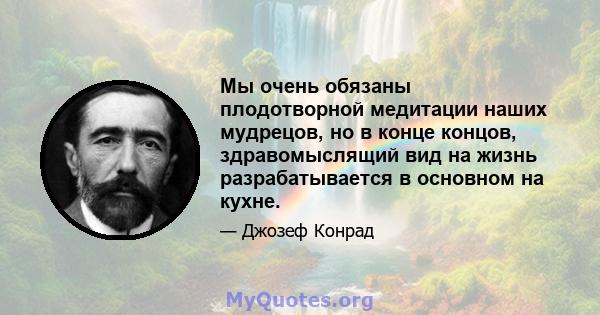 Мы очень обязаны плодотворной медитации наших мудрецов, но в конце концов, здравомыслящий вид на жизнь разрабатывается в основном на кухне.