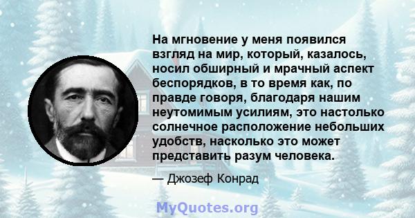 На мгновение у меня появился взгляд на мир, который, казалось, носил обширный и мрачный аспект беспорядков, в то время как, по правде говоря, благодаря нашим неутомимым усилиям, это настолько солнечное расположение