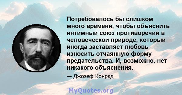 Потребовалось бы слишком много времени, чтобы объяснить интимный союз противоречий в человеческой природе, который иногда заставляет любовь износить отчаянную форму предательства. И, возможно, нет никакого объяснения.