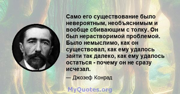 Само его существование было невероятным, необъяснимым и вообще сбивающим с толку. Он был нерастворимой проблемой. Было немыслимо, как он существовал, как ему удалось зайти так далеко, как ему удалось остаться - почему