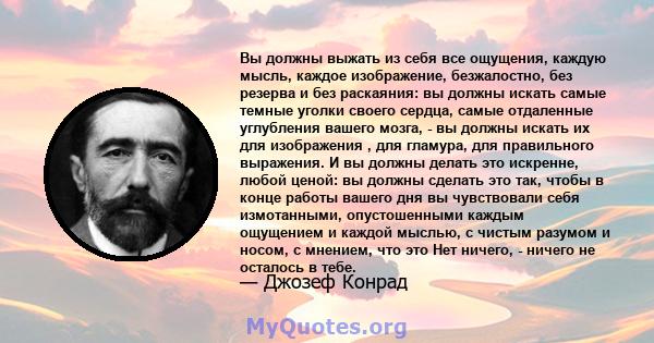 Вы должны выжать из себя все ощущения, каждую мысль, каждое изображение, безжалостно, без резерва и без раскаяния: вы должны искать самые темные уголки своего сердца, самые отдаленные углубления вашего мозга, - вы