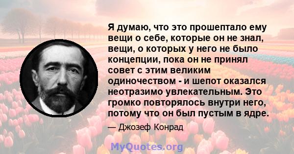 Я думаю, что это прошептало ему вещи о себе, которые он не знал, вещи, о которых у него не было концепции, пока он не принял совет с этим великим одиночеством - и шепот оказался неотразимо увлекательным. Это громко