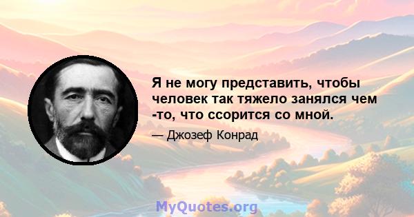 Я не могу представить, чтобы человек так тяжело занялся чем -то, что ссорится со мной.