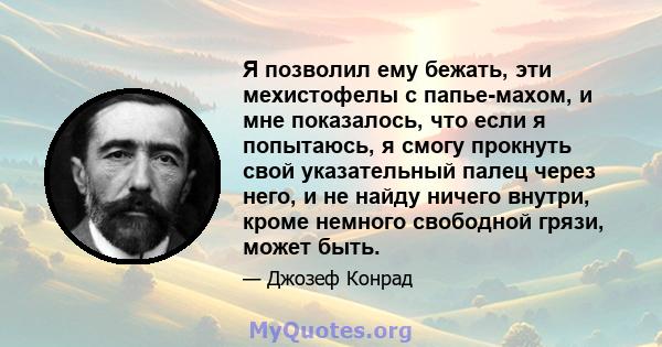 Я позволил ему бежать, эти мехистофелы с папье-махом, и мне показалось, что если я попытаюсь, я смогу прокнуть свой указательный палец через него, и не найду ничего внутри, кроме немного свободной грязи, может быть.