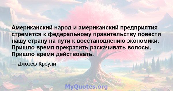 Американский народ и американский предприятия стремятся к федеральному правительству повести нашу страну на пути к восстановлению экономики. Пришло время прекратить раскачивать волосы. Пришло время действовать.