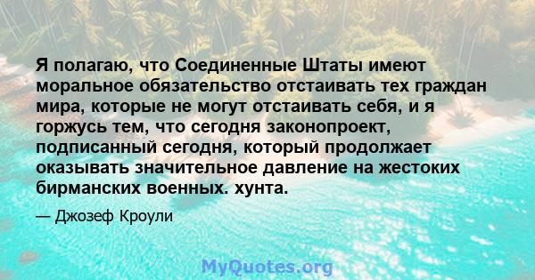 Я полагаю, что Соединенные Штаты имеют моральное обязательство отстаивать тех граждан мира, которые не могут отстаивать себя, и я горжусь тем, что сегодня законопроект, подписанный сегодня, который продолжает оказывать