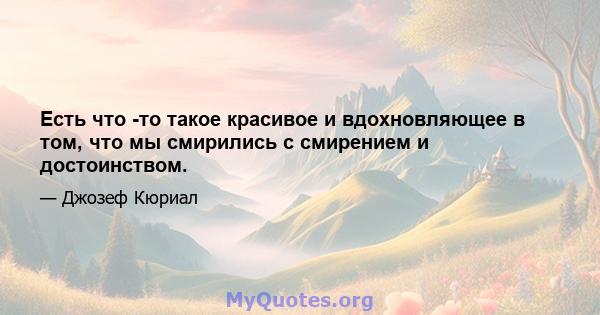 Есть что -то такое красивое и вдохновляющее в том, что мы смирились с смирением и достоинством.