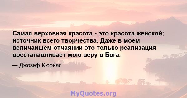 Самая верховная красота - это красота женской; источник всего творчества. Даже в моем величайшем отчаянии это только реализация восстанавливает мою веру в Бога.