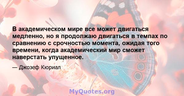 В академическом мире все может двигаться медленно, но я продолжаю двигаться в темпах по сравнению с срочностью момента, ожидая того времени, когда академический мир сможет наверстать упущенное.