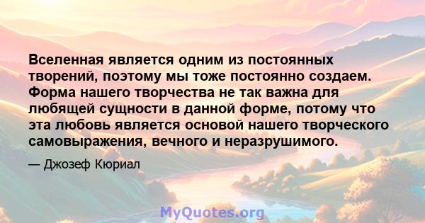 Вселенная является одним из постоянных творений, поэтому мы тоже постоянно создаем. Форма нашего творчества не так важна для любящей сущности в данной форме, потому что эта любовь является основой нашего творческого