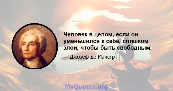 Человек в целом, если он уменьшился к себе, слишком злой, чтобы быть свободным.