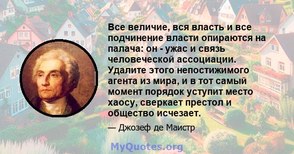 Все величие, вся власть и все подчинение власти опираются на палача: он - ужас и связь человеческой ассоциации. Удалите этого непостижимого агента из мира, и в тот самый момент порядок уступит место хаосу, сверкает